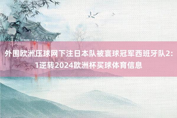 外围欧洲压球网下注日本队被寰球冠军西班牙队2:1逆转2024欧洲杯买球体育信息