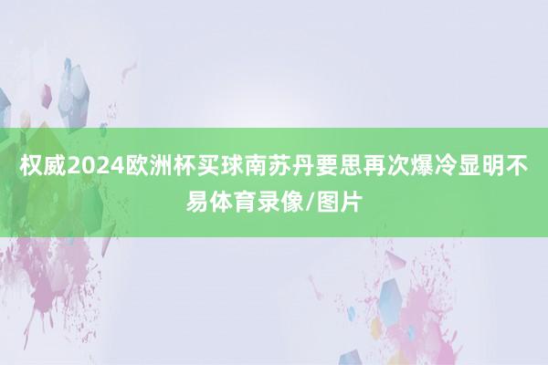 权威2024欧洲杯买球南苏丹要思再次爆冷显明不易体育录像/图片