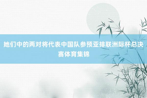 她们中的两对将代表中国队参预亚排联洲际杯总决赛体育集锦