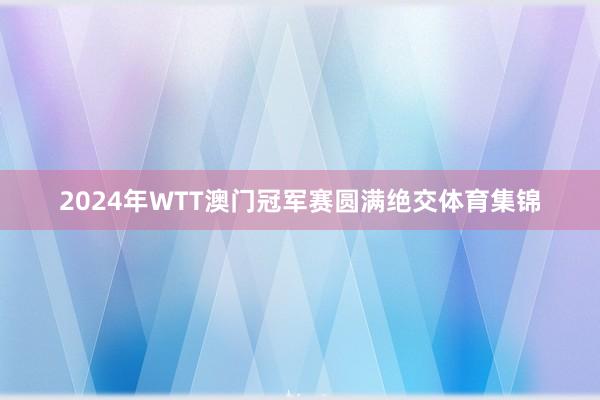 2024年WTT澳门冠军赛圆满绝交体育集锦