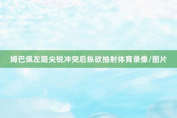 姆巴佩左路尖锐冲突后纵欲抽射体育录像/图片